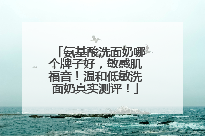 氨基酸洗面奶哪个牌子好，敏感肌福音！温和低敏洗面奶真实测评！