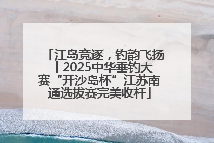 江岛竞逐，钓韵飞扬丨2025中华垂钓大赛“开沙岛杯”江苏南通选拔赛完美收杆