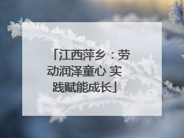 江西萍乡：劳动润泽童心 实践赋能成长