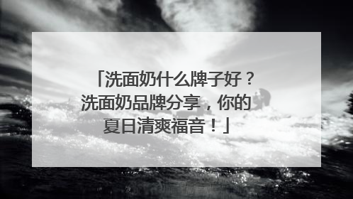 洗面奶什么牌子好？洗面奶品牌分享，你的夏日清爽福音！