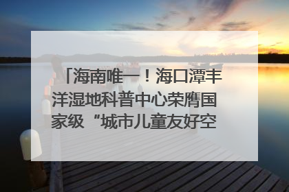 海南唯一！海口潭丰洋湿地科普中心荣膺国家级“城市儿童友好空间建设园区”称号