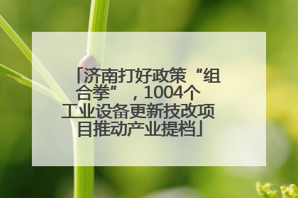济南打好政策“组合拳”，1004个工业设备更新技改项目推动产业提档