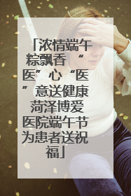 浓情端午粽飘香 “医”心“医”意送健康 菏泽博爱医院端午节为患者送祝福