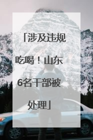 涉及违规吃喝！山东6名干部被处理