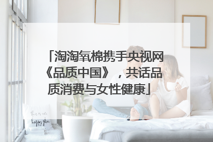 淘淘氧棉携手央视网《品质中国》，共话品质消费与女性健康