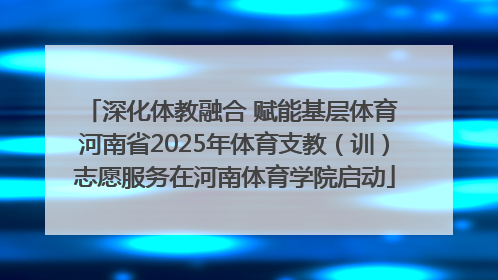 深化体教融合 赋能基层体育 河南省2025年体育支教（训）志愿服务在河南体育学院启动