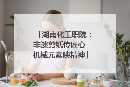 湖南化工职院：非遗剪纸传匠心 机械元素映精神