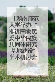 湖南师范大学举办“推进国家民委中华民族共同体研究基地建设”学术研讨会