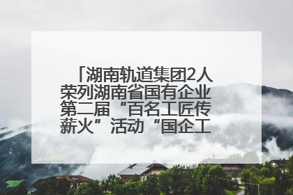 湖南轨道集团2人荣列湖南省国有企业第二届“百名工匠传薪火”活动“国企工匠”人才宣传名单