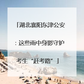 湖北襄阳东津公安：这些雨中身影守护考生“赶考路”