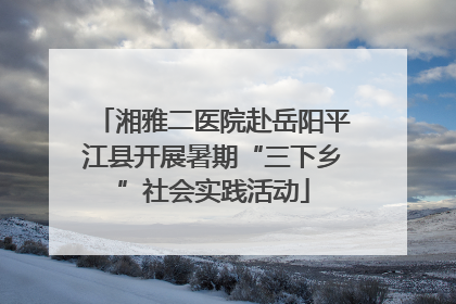 湘雅二医院赴岳阳平江县开展暑期“三下乡”社会实践活动