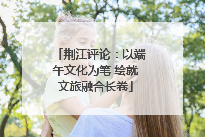 荆江评论：以端午文化为笔 绘就文旅融合长卷
