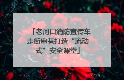 老河口消防宣传车走街串巷打造“流动式”安全课堂
