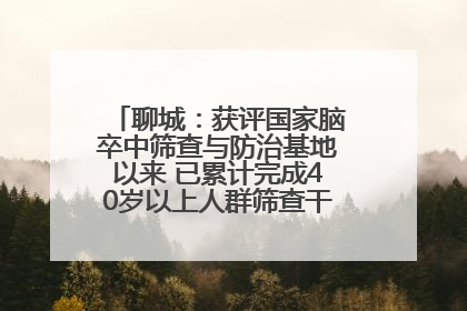 聊城：获评国家脑卒中筛查与防治基地以来 已累计完成40岁以上人群筛查干预40余万人次