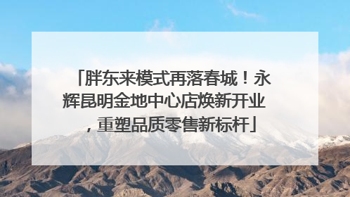 胖东来模式再落春城！永辉昆明金地中心店焕新开业，重塑品质零售新标杆