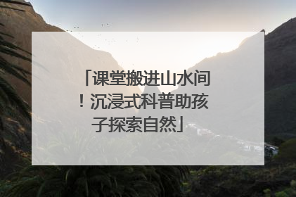 课堂搬进山水间！沉浸式科普助孩子探索自然