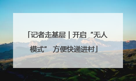 记者走基层｜开启“无人模式” 方便快递进村