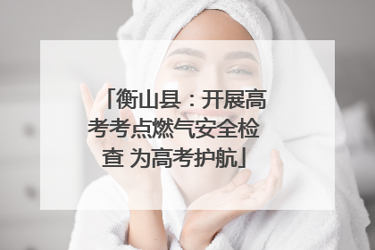 衡山县：开展高考考点燃气安全检查 为高考护航