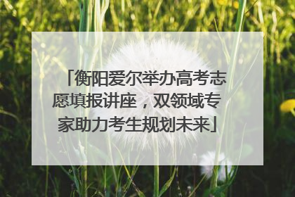 衡阳爱尔举办高考志愿填报讲座，双领域专家助力考生规划未来