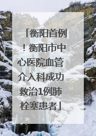 衡阳首例！衡阳市中心医院血管介入科成功救治1例肺栓塞患者