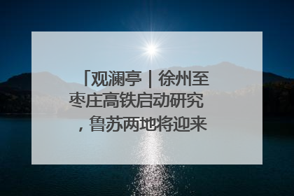 观澜亭｜徐州至枣庄高铁启动研究，鲁苏两地将迎来交通经济双利好