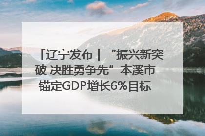 辽宁发布｜“振兴新突破 决胜勇争先”本溪市锚定GDP增长6%目标推进十项重点工作
