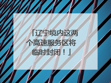 辽宁境内这两个高速服务区将临时封闭！