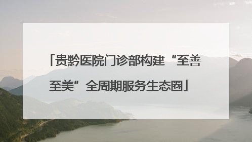 贵黔医院门诊部构建“至善至美”全周期服务生态圈
