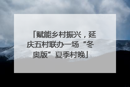 赋能乡村振兴，延庆五村联办一场“冬奥版”夏季村晚
