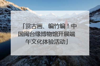 赏古画、编竹编！中国闽台缘博物馆开展端午文化体验活动