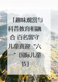 趣味观赏与科普教育相融合 百名留守儿童喜迎“六一”国际儿童节