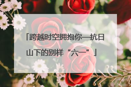 跨越时空拥抱你—抗日山下的别样“六一”