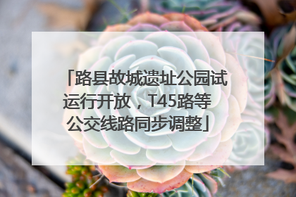 路县故城遗址公园试运行开放，T45路等公交线路同步调整