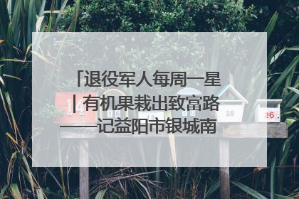 退役军人每周一星｜有机果栽出致富路——记益阳市银城南湖蔬果农民专业合作社总经理晏桂明