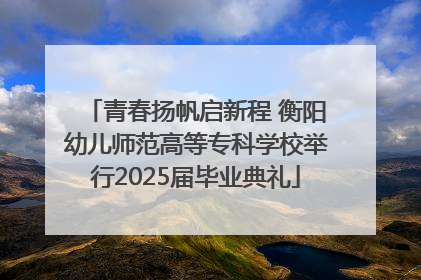 青春扬帆启新程 衡阳幼儿师范高等专科学校举行2025届毕业典礼