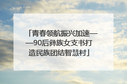 青春领航振兴加速——90后彝族女支书打造民族团结智慧村