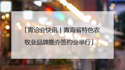 青洽会快讯｜青海省特色农牧业品牌推介签约会举行