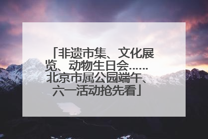 非遗市集、文化展览、动物生日会……北京市属公园端午、六一活动抢先看