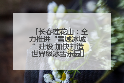 长春莲花山：全力推进“雪域冰城”建设 加快打造世界级冰雪乐园