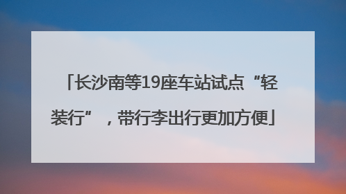 长沙南等19座车站试点“轻装行”，带行李出行更加方便