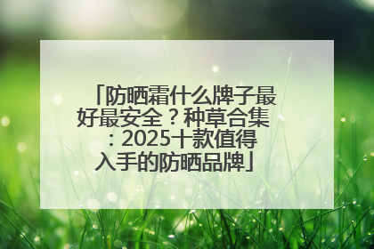 防晒霜什么牌子最好最安全？种草合集：2025十款值得入手的防晒品牌