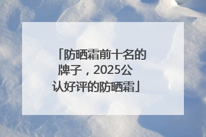 防晒霜前十名的牌子，2025公认好评的防晒霜