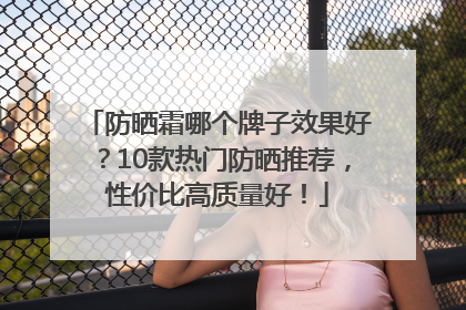 防晒霜哪个牌子效果好？10款热门防晒推荐，性价比高质量好！