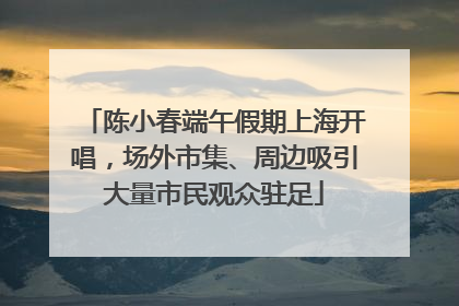 陈小春端午假期上海开唱，场外市集、周边吸引大量市民观众驻足