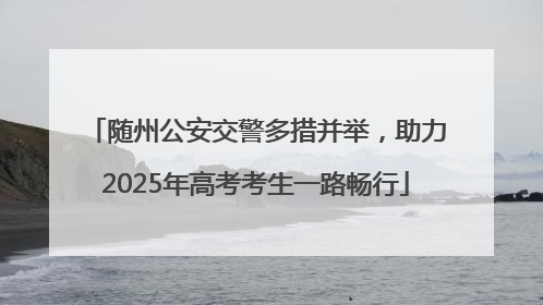 随州公安交警多措并举，助力2025年高考考生一路畅行