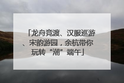 龙舟竞渡、汉服巡游、宋韵游园，余杭带你玩转“潮”端午