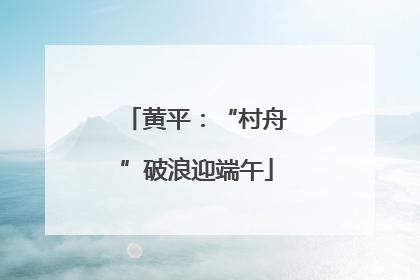 黄平：“村舟”破浪迎端午