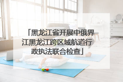 黑龙江省开展中俄界江黑龙江跨区域航道行政执法联合检查