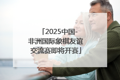 2025中国-非洲国际象棋友谊交流赛即将开赛
