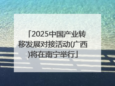 2025中国产业转移发展对接活动(广西)将在南宁举行
